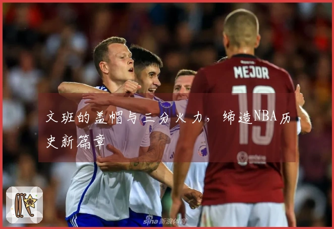 文班的盖帽与三分火力，缔造NBA历史新篇章
