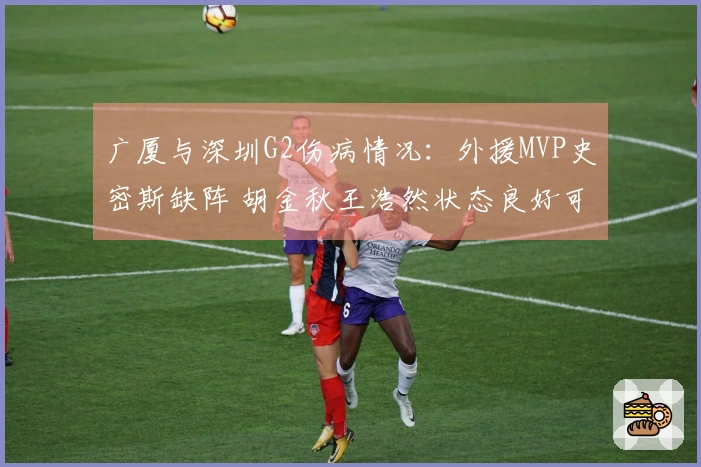 广厦与深圳G2伤病情况：外援MVP史密斯缺阵 胡金秋王浩然状态良好可参赛
